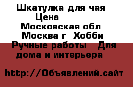 Шкатулка для чая › Цена ­ 2 500 - Московская обл., Москва г. Хобби. Ручные работы » Для дома и интерьера   